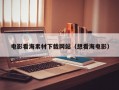 电影看海素材下载网站（想看海电影）