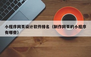 小程序网页设计软件排名（制作网页的小程序有哪些）