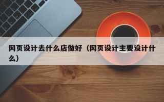网页设计去什么店做好（网页设计主要设计什么）
